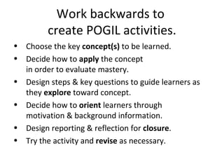 Work backwards to  create POGIL activities. Choose the key  concept(s)  to be learned. Decide how to  apply  the concept in order to evaluate mastery. Design steps & key questions to guide learners as they  explore  toward concept. Decide how to  orient  learners through  motivation & background information. Design reporting & reflection for  closure . Try the activity and  revise  as necessary. 