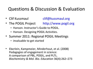 Questions & Discussion & Evaluation Clif Kussmaul [email_address] The POGIL Project http://www.pogil.org Hanson. Instructor’s Guide to POGIL. Hanson. Designing POGIL Activities. Summer 2011: Regional POGIL Meetings invaluable to get started Eberlein, Kampmeier, Minderhout, et al. (2008)  Pedagogies of engagement in science:  A comparison of PBL, POGIL, and PLTL. Biochemistry & Mol. Bio. Education  36(4):262–273 