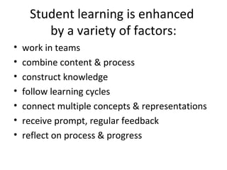 Student learning is enhanced  by a variety of factors: work in teams combine content & process construct knowledge follow learning cycles connect multiple concepts & representations receive prompt, regular feedback reflect on process & progress 