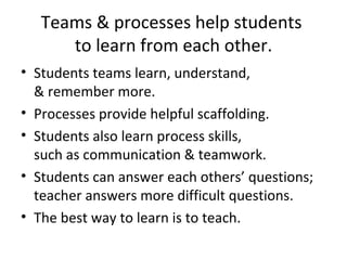 Teams & processes help students  to learn from each other. Students teams learn, understand,  & remember more. Processes provide helpful scaffolding. Students also learn process skills,  such as communication & teamwork. Students can answer each others’ questions; teacher answers more difficult questions. The best way to learn is to teach. 