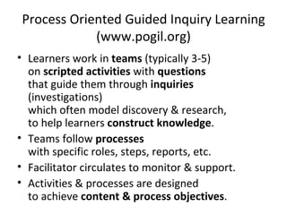 Process Oriented Guided Inquiry Learning (www.pogil.org) Learners work in  teams  (typically 3-5)  on  scripted activities  with  questions that guide them through  inquiries  (investigations) which often model discovery & research, to help learners  construct knowledge . Teams follow  processes with specific roles, steps, reports, etc. Facilitator circulates to monitor & support. Activities & processes are designed  to achieve  content & process objectives . 