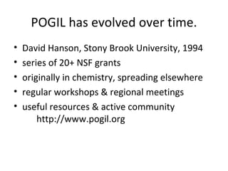 POGIL has evolved over time. David Hanson, Stony Brook University, 1994 series of 20+ NSF grants originally in chemistry, spreading elsewhere regular workshops & regional meetings useful resources & active community http://www.pogil.org 