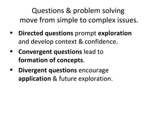 Questions & problem solving  move from simple to complex issues. Directed questions  prompt  exploration  and develop context & confidence. Convergent questions  lead to formation of concepts . Divergent questions  encourage  application  & future exploration. 