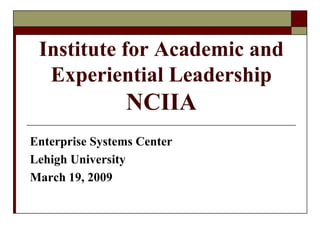 Institute for Academic and
  Experiential Leadership
                NCIIA
Enterprise Systems Center
Lehigh University
March 19, 2009
 