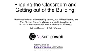 Flipping the Classroom and
Getting out of the Building:
The experience of incorporating Udacity, Launchpadcentral, and
The Startup Owner‟s Manual in a multi-disciplinary
entrepreneurship course at Northwestern University
Michael Marasco & Todd Warren
 