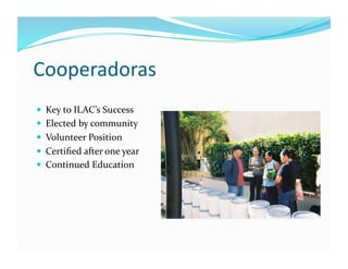 Cooperadoras	
  
  Key	
  to	
  ILAC’s	
  Success	
  
  Elected	
  by	
  community	
  
  Volunteer	
  Position	
  
  C...