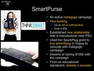 SmartPurse
    • An active indiegogo campaign
    • Flex-funding
       – not an all-or-nothing deal
       – Goal is $5k
    • Established new relationship
      with a manufacturer near PSU
    • Used her SparkPlug grant to
      buy advertising in Vogue to
      coincide with indiegogo
      campaign
    • Dreams of raising $100k with
      the campaign
    • From an educational
      standpoint, already a success
 