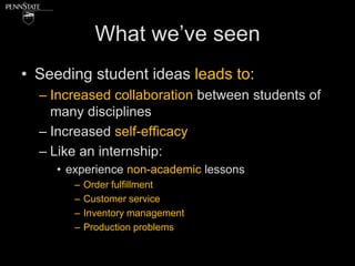 What we’ve seen
• Seeding student ideas leads to:
  – Increased collaboration between students of
    many disciplines
  – Increased self-efficacy
  – Like an internship:
     • experience non-academic lessons
        –   Order fulfillment
        –   Customer service
        –   Inventory management
        –   Production problems
 