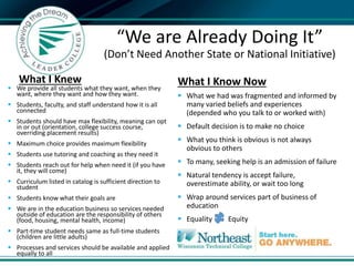 What I Knew
 We provide all students what they want, when they
want, where they want and how they want.
 Students, faculty, and staff understand how it is all
connected
 Students should have max flexibility, meaning can opt
in or out (orientation, college success course,
overriding placement results)
 Maximum choice provides maximum flexibility
 Students use tutoring and coaching as they need it
 Students reach out for help when need it (if you have
it, they will come)
 Curriculum listed in catalog is sufficient direction to
student
 Students know what their goals are
 We are in the education business so services needed
outside of education are the responsibility of others
(food, housing, mental health, income)
 Part-time student needs same as full-time students
(children are little adults)
 Processes and services should be available and applied
equally to all
What I Know Now
 What we had was fragmented and informed by
many varied beliefs and experiences
(depended who you talk to or worked with)
 Default decision is to make no choice
 What you think is obvious is not always
obvious to others
 To many, seeking help is an admission of failure
 Natural tendency is accept failure,
overestimate ability, or wait too long
 Wrap around services part of business of
education
 Equality Equity

“We are Already Doing It”
(Don’t Need Another State or National Initiative)
 