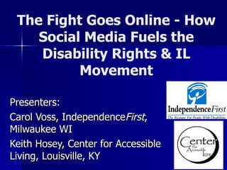 The Fight Goes Online - How Social Media Fuels the Disability Rights & IL Movement Presenters:  Carol Voss, Independence First , Milwaukee WI Keith Hosey, Center for Accessible Living, Louisville, KY 