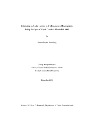 Extending In-State Tuition to Undocumented Immigrants:
     Policy Analysis of North Carolina House Bill 1183


                                by


                     Robert Brown Stromberg




                      Policy Analysis Project
             School of Public and International Affairs
                  North Carolina State University




                          December 2006




Advisor: Dr. Ryan C. Bosworth, Department of Public Administration
 