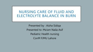 NURSING CARE OF FLUID AND
ELECTROLYTE BALANCE IN BURN
Presented by : Aisha Sidiqa
Presented to :Ma’am Naila Asif
Pediatric Health nursing
ConM FJMU Lahore
 