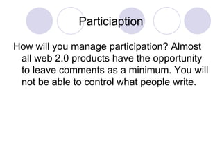 Particiaption How will you manage participation? Almost all web 2.0 products have the opportunity to leave comments as a minimum. You will not be able to control what people write.  