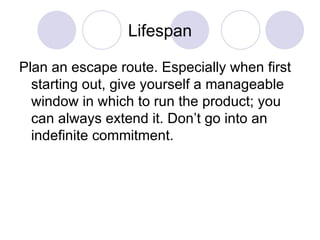 Lifespan Plan an escape route. Especially when first starting out, give yourself a manageable window in which to run the product; you can always extend it. Don’t go into an indefinite commitment.  
