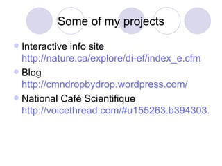 Some of my projects Interactive info site  http://nature.ca/explore/di-ef/index_e.cfm Blog  http://cmndropbydrop.wordpress.com/ National Café Scientifique  http://voicethread.com/#u155263.b394303.i2721455 