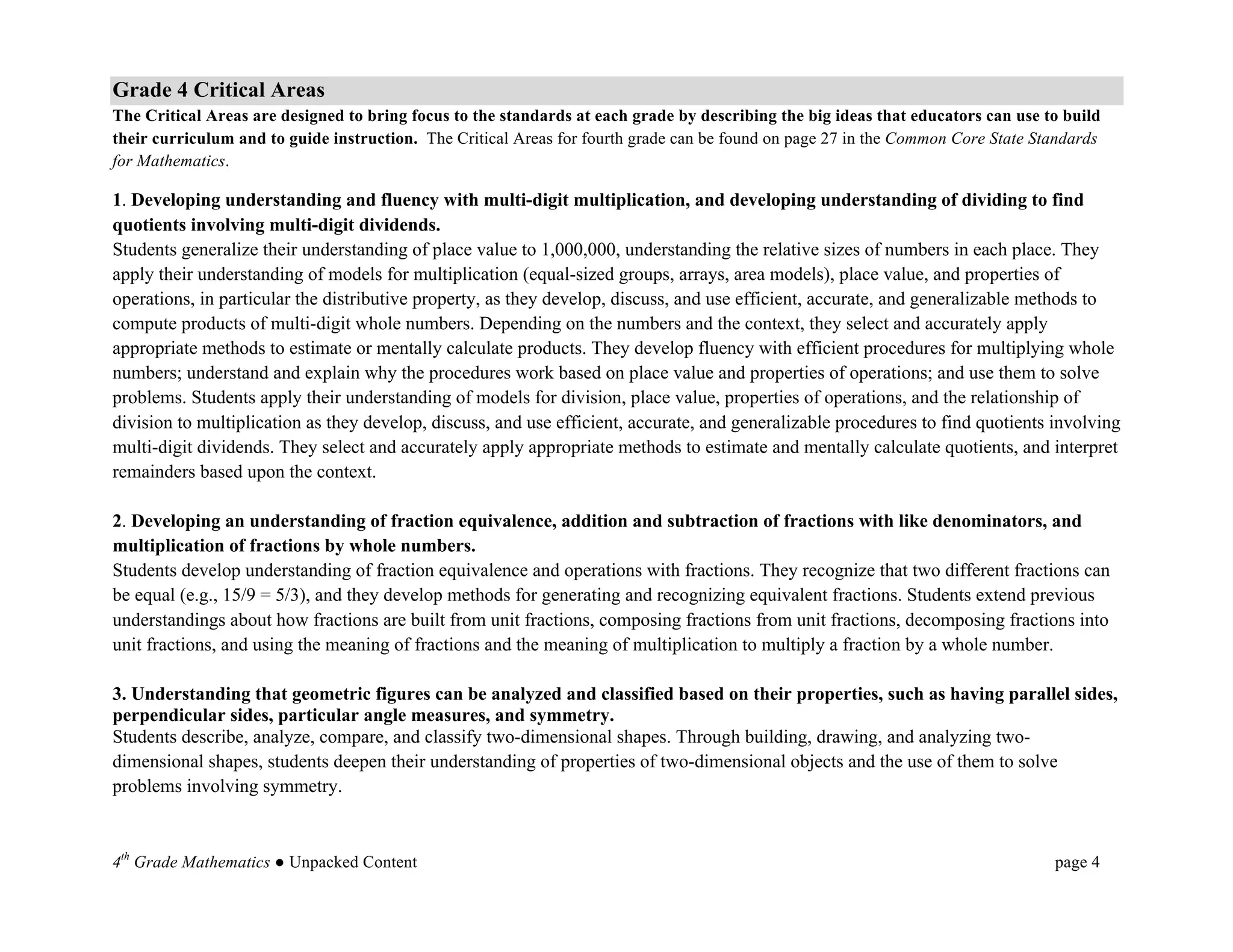 Grade 4 Critical Areas
The Critical Areas are designed to bring focus to the standards at each grade by describing the big ideas that educators can use to build
their curriculum and to guide instruction. The Critical Areas for fourth grade can be found on page 27 in the Common Core State Standards
for Mathematics.	
  

1. Developing understanding and fluency with multi-digit multiplication, and developing understanding of dividing to find
quotients involving multi-digit dividends.
Students generalize their understanding of place value to 1,000,000, understanding the relative sizes of numbers in each place. They
apply their understanding of models for multiplication (equal-sized groups, arrays, area models), place value, and properties of
operations, in particular the distributive property, as they develop, discuss, and use efficient, accurate, and generalizable methods to
compute products of multi-digit whole numbers. Depending on the numbers and the context, they select and accurately apply
appropriate methods to estimate or mentally calculate products. They develop fluency with efficient procedures for multiplying whole
numbers; understand and explain why the procedures work based on place value and properties of operations; and use them to solve
problems. Students apply their understanding of models for division, place value, properties of operations, and the relationship of
division to multiplication as they develop, discuss, and use efficient, accurate, and generalizable procedures to find quotients involving
multi-digit dividends. They select and accurately apply appropriate methods to estimate and mentally calculate quotients, and interpret
remainders based upon the context.

2. Developing an understanding of fraction equivalence, addition and subtraction of fractions with like denominators, and
multiplication of fractions by whole numbers.
Students develop understanding of fraction equivalence and operations with fractions. They recognize that two different fractions can
be equal (e.g., 15/9 = 5/3), and they develop methods for generating and recognizing equivalent fractions. Students extend previous
understandings about how fractions are built from unit fractions, composing fractions from unit fractions, decomposing fractions into
unit fractions, and using the meaning of fractions and the meaning of multiplication to multiply a fraction by a whole number.

3. Understanding that geometric figures can be analyzed and classified based on their properties, such as having parallel sides,
perpendicular sides, particular angle measures, and symmetry.
Students describe, analyze, compare, and classify two-dimensional shapes. Through building, drawing, and analyzing two-
dimensional shapes, students deepen their understanding of properties of two-dimensional objects and the use of them to solve
problems involving symmetry.
	
  

4th Grade Mathematics ● Unpacked Content                                                                                          page 4	
  
 