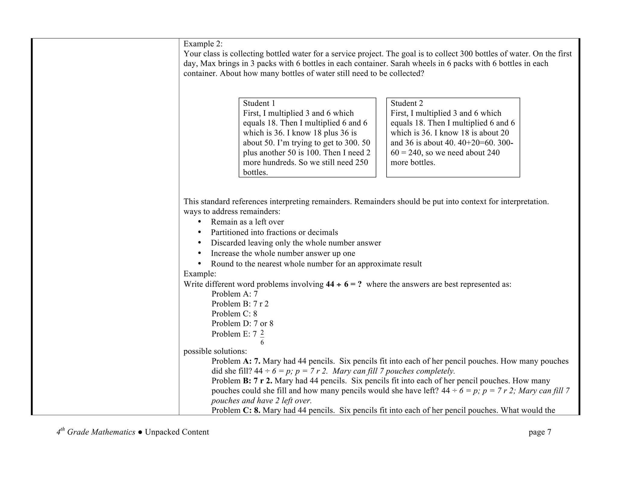 Example 2:
                                 Your class is collecting bottled water for a service project. The goal is to collect 300 bottles of water. On the first
                                 day, Max brings in 3 packs with 6 bottles in each container. Sarah wheels in 6 packs with 6 bottles in each
                                 container. About how many bottles of water still need to be collected?


                                                   Student 1                                    Student 2
                                                   First, I multiplied 3 and 6 which            First, I multiplied 3 and 6 which
                                                   equals 18. Then I multiplied 6 and 6         equals 18. Then I multiplied 6 and 6
                                                   which is 36. I know 18 plus 36 is            which is 36. I know 18 is about 20
                                                   about 50. I’m trying to get to 300. 50       and 36 is about 40. 40+20=60. 300-
                                                   plus another 50 is 100. Then I need 2        60 = 240, so we need about 240
                                                   more hundreds. So we still need 250          more bottles.
                                                   bottles.


                                 This standard references interpreting remainders. Remainders should be put into context for interpretation.
                                 ways to address remainders:
                                     • Remain as a left over
                                     • Partitioned into fractions or decimals
                                     • Discarded leaving only the whole number answer
                                     • Increase the whole number answer up one
                                     • Round to the nearest whole number for an approximate result
                                 Example:
                                 Write different word problems involving 44 ÷ 6 = ? where the answers are best represented as:
                                         Problem A: 7
                                         Problem B: 7 r 2
                                         Problem C: 8
                                         Problem D: 7 or 8
                                         Problem E: 7 2
                                                        6
                                 possible solutions:
                                         Problem A: 7. Mary had 44 pencils. Six pencils fit into each of her pencil pouches. How many pouches
                                         did she fill? 44 ÷ 6 = p; p = 7 r 2. Mary can fill 7 pouches completely.
                                         Problem B: 7 r 2. Mary had 44 pencils. Six pencils fit into each of her pencil pouches. How many
                                         pouches could she fill and how many pencils would she have left? 44 ÷ 6 = p; p = 7 r 2; Mary can fill 7
                                         pouches and have 2 left over.
                                         Problem C: 8. Mary had 44 pencils. Six pencils fit into each of her pencil pouches. What would the

4th Grade Mathematics ● Unpacked Content                                                                                                  page 7	
  
 