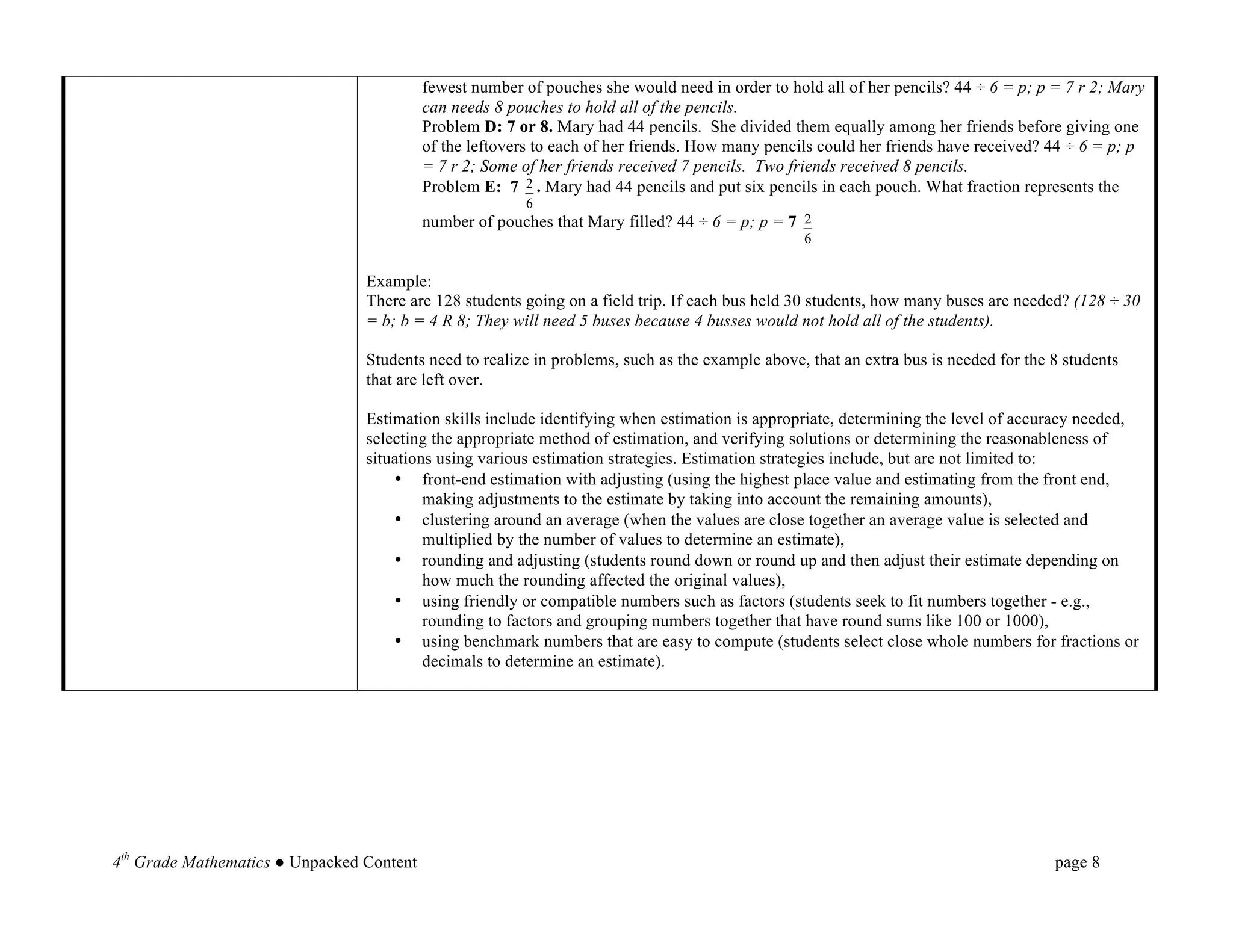 fewest number of pouches she would need in order to hold all of her pencils? 44 ÷ 6 = p; p = 7 r 2; Mary
                                           can needs 8 pouches to hold all of the pencils.
                                           Problem D: 7 or 8. Mary had 44 pencils. She divided them equally among her friends before giving one
                                           of the leftovers to each of her friends. How many pencils could her friends have received? 44 ÷ 6 = p; p
                                           = 7 r 2; Some of her friends received 7 pencils. Two friends received 8 pencils.
                                           Problem E: 7 2 . Mary had 44 pencils and put six pencils in each pouch. What fraction represents the
                                                         6
                                           number of pouches that Mary filled? 44 ÷ 6 = p; p = 7 2
                                                                                                  6


                                 Example:
                                 There are 128 students going on a field trip. If each bus held 30 students, how many buses are needed? (128 ÷ 30
                                 = b; b = 4 R 8; They will need 5 buses because 4 busses would not hold all of the students).

                                 Students need to realize in problems, such as the example above, that an extra bus is needed for the 8 students
                                 that are left over.

                                 Estimation skills include identifying when estimation is appropriate, determining the level of accuracy needed,
                                 selecting the appropriate method of estimation, and verifying solutions or determining the reasonableness of
                                 situations using various estimation strategies. Estimation strategies include, but are not limited to:
                                     • front-end estimation with adjusting (using the highest place value and estimating from the front end,
                                          making adjustments to the estimate by taking into account the remaining amounts),
                                     • clustering around an average (when the values are close together an average value is selected and
                                          multiplied by the number of values to determine an estimate),
                                     • rounding and adjusting (students round down or round up and then adjust their estimate depending on
                                          how much the rounding affected the original values),
                                     • using friendly or compatible numbers such as factors (students seek to fit numbers together - e.g.,
                                          rounding to factors and grouping numbers together that have round sums like 100 or 1000),
                                     • using benchmark numbers that are easy to compute (students select close whole numbers for fractions or
                                          decimals to determine an estimate).

	
  

	
  

	
  

	
  

4th Grade Mathematics ● Unpacked Content                                                                                              page 8	
  
 