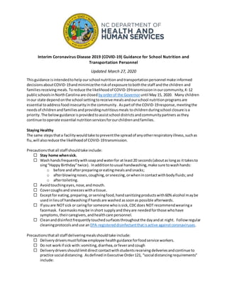 Interim Coronavirus Disease 2019 (COVID-19) Guidance for School Nutrition and
Transportation Personnel
Updated March 27, 2020
Thisguidance isintendedtohelp ourschool nutrition andtransportation personnel make informed
decisionsaboutCOVID-19andminimizethe riskof exposure toboththe staff andthe children and
familiesreceivingmeals.Toreduce the likelihoodof COVID-19transmissioninourcommunity,K-12
publicschoolsinNorthCarolina are closed byorderof the Governoruntil May 15, 2020. Many children
inour state depend onthe school settingtoreceive mealsandourschool nutritionprogramsare
essential toaddressfoodinsecurityinthe community. Aspartof the COVID-19response, meetingthe
needsof childrenandfamiliesandprovidingnutritiousmeals tochildren duringschool closure isa
priority.The belowguidance isprovidedtoassistschool districtsandcommunitypartners asthey
continue tooperate essential nutritionservicesforourchildrenandfamilies.
Staying Healthy
The same stepsthata facilitywouldtake topreventthe spreadof anyotherrespiratoryillness,suchas
flu,will alsoreduce the likelihoodof COVID-19transmission.
Precautionsthatall staff shouldtake include:
 Stay home whensick.
 Wash handsfrequentlywithsoapandwaterfor at least20 seconds(aboutaslongas it takesto
sing“Happy Birthday”twice). Inadditiontousual handwashing,make sure towashhands:
o before andafterpreparingoreatingmealsandsnacks;
o afterblowingnoses,coughing,orsneezing, orwhenincontactwithbodyfluids;and
o aftertoileting.
 Avoidtouchingeyes,nose,andmouth.
 Covercoughsand sneezeswithatissue.
 Exceptfor eating,preparing,orservingfood,handsanitizingproductswith60% alcohol maybe
usedinlieuof handwashingif handsare washed assoonas possible afterwards.
 If you are NOTsick or caringfor someone whoissick,CDCdoes NOT recommendwearinga
facemask. Facemasksmaybe inshort supplyandtheyare neededforthose whohave
symptoms,theircaregivers,andhealthcare personnel.
 Cleananddisinfectfrequentlytouchedsurfacesthroughoutthe dayandat night. Follow regular
cleaningprotocolsanduse an EPA-registereddisinfectantthatisactive againstcoronaviruses.
Precautionsthatall staff deliveringmealsshould take include:
 Delivery driversmustfollowemployee healthguidance forfoodservice workers.
 Do not workif sick with:vomiting,diarrhea,orfeverandcough
 Deliverydriversshouldlimitdirect contactwithstudentsreceiving deliveriesandcontinue to
practice social distancing. Asdefined inExecutive Order121, “social distancingrequirements”
include:
 