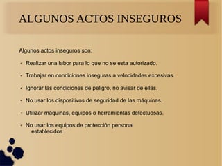 ALGUNOS ACTOS INSEGUROS
Algunos actos inseguros son:
✔ Realizar una labor para lo que no se esta autorizado.
✔ Trabajar en condiciones inseguras a velocidades excesivas.
✔ Ignorar las condiciones de peligro, no avisar de ellas.
✔ No usar los dispositivos de seguridad de las máquinas.
✔ Utilizar máquinas, equipos o herramientas defectuosas.
✔ No usar los equipos de protección personal
establecidos
 