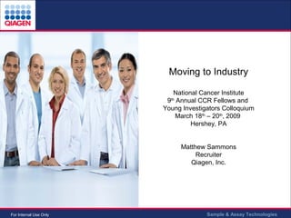 Moving to Industry National Cancer Institute 9 th  Annual CCR Fellows and  Young Investigators Colloquium March 18 th  – 20 th , 2009  Hershey, PA Matthew Sammons Recruiter Qiagen, Inc. 