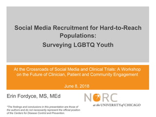 At the Crossroads of Social Media and Clinical Trials: A Workshop
on the Future of Clinician, Patient and Community Engagement
June 8, 2018
Erin Fordyce, MS, MEd
*The findings and conclusions in this presentation are those of
the authors and do not necessarily represent the official position
of the Centers for Disease Control and Prevention.
Social Media Recruitment for Hard-to-Reach
Populations:
Surveying LGBTQ Youth
 