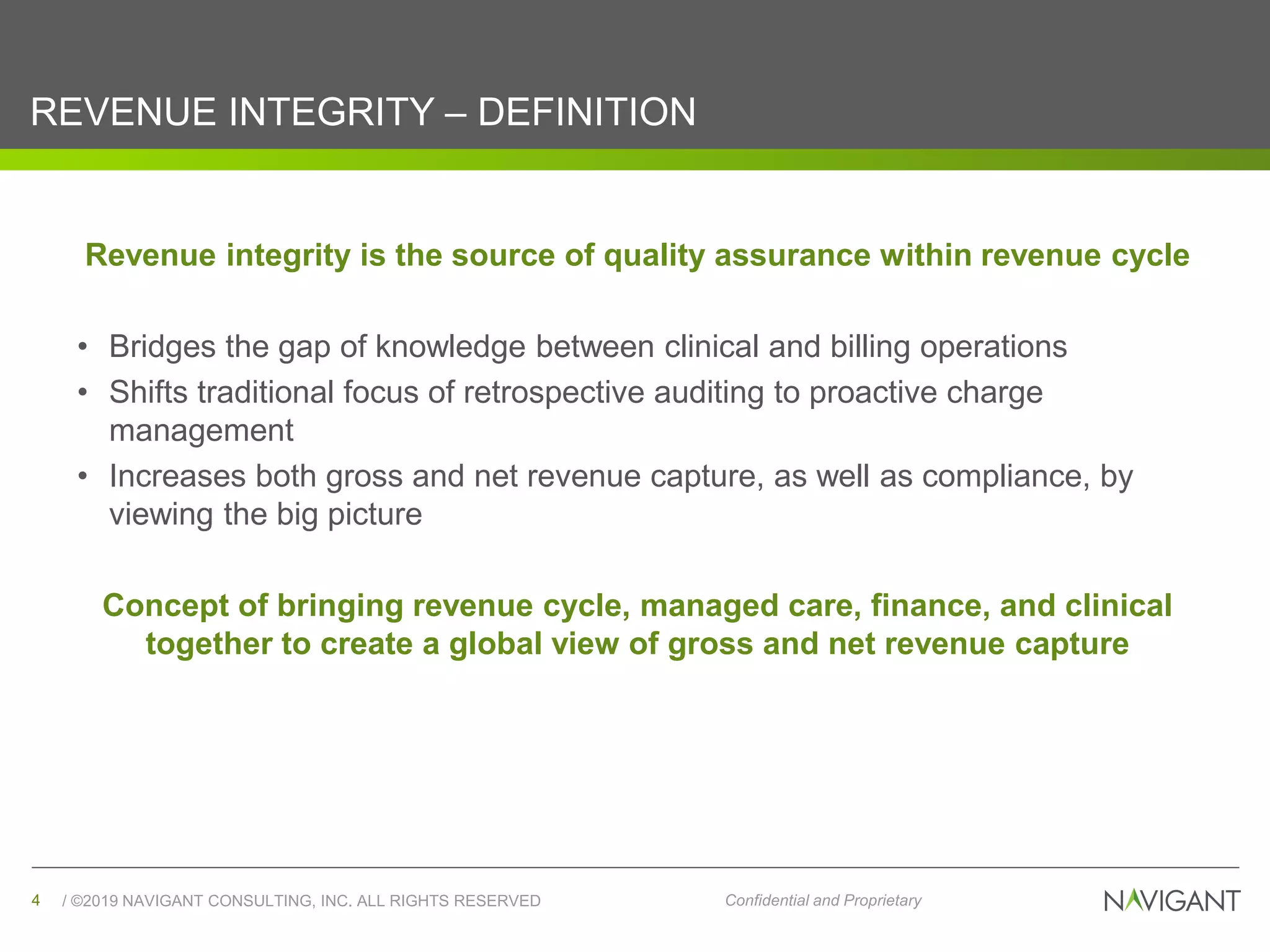 / ©2019 NAVIGANT CONSULTING, INC. ALL RIGHTS RESERVED4 Confidential and Proprietary
REVENUE INTEGRITY – DEFINITION
Revenue integrity is the source of quality assurance within revenue cycle
• Bridges the gap of knowledge between clinical and billing operations
• Shifts traditional focus of retrospective auditing to proactive charge
management
• Increases both gross and net revenue capture, as well as compliance, by
viewing the big picture
Concept of bringing revenue cycle, managed care, finance, and clinical
together to create a global view of gross and net revenue capture
 