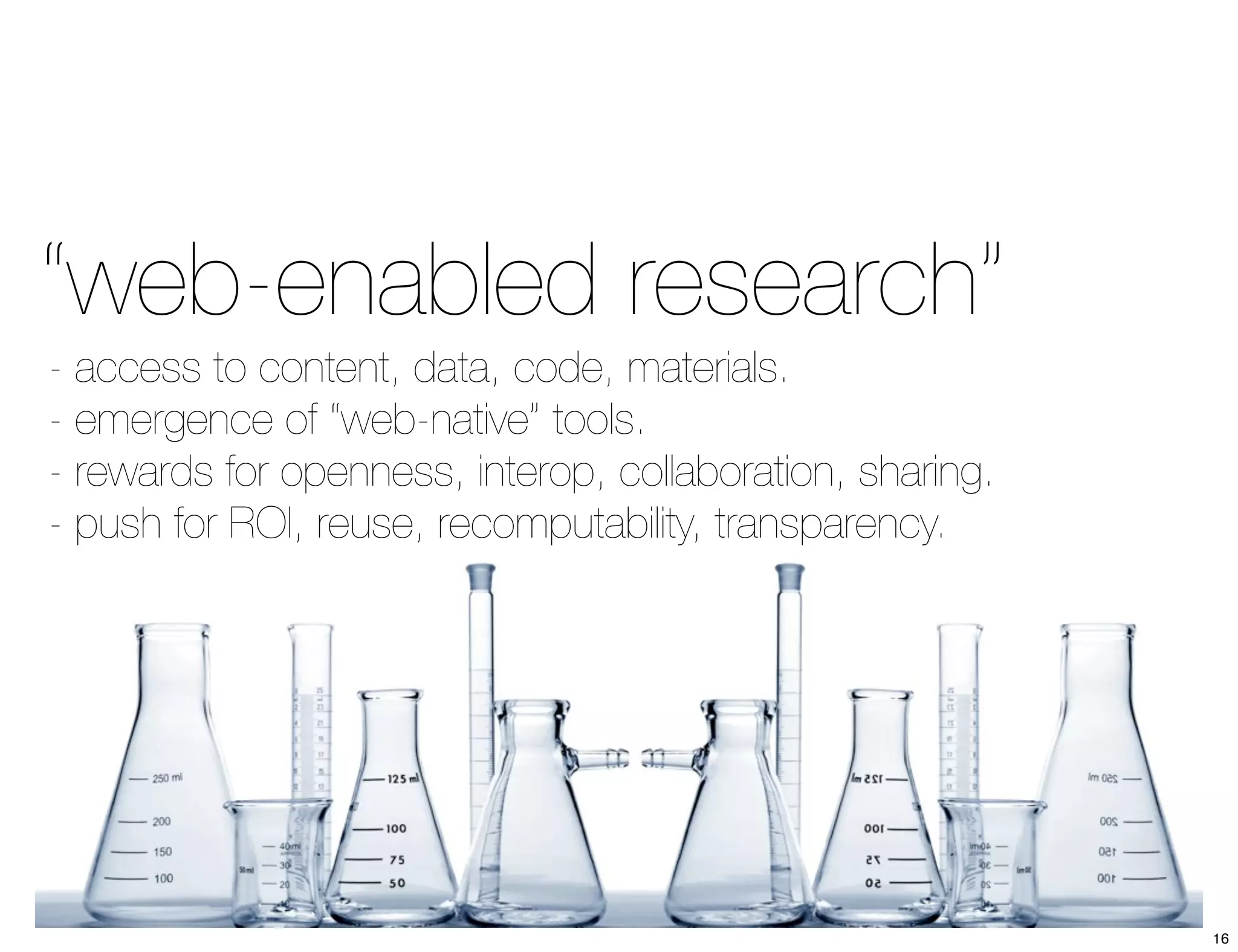 “web-enabled research” 
- access to content, data, code, materials. 
- emergence of “web-native” tools. 
- rewards for openness, interop, collaboration, sharing. 
- push for ROI, reuse, recomputability, transparency. 
16 
 