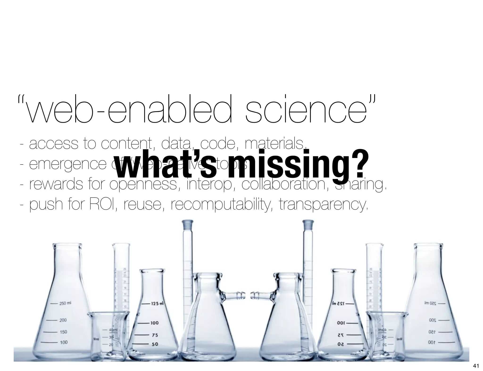 “web-enabled science” 
what’s missing? - access to content, data, code, materials. 
- emergence of “web-native” tools. 
- rewards for openness, interop, collaboration, sharing. 
- push for ROI, reuse, recomputability, transparency. 
41 
 
