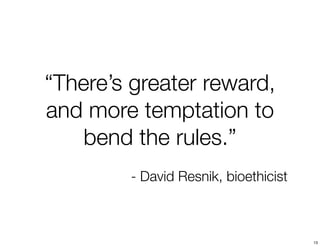 “There’s greater reward, 
and more temptation to 
bend the rules.” 
- David Resnik, bioethicist 
13 
 