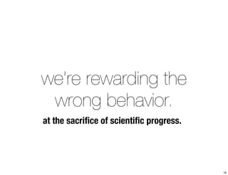 we’re rewarding the 
wrong behavior. 
at the sacrifice of scientific progress. 
18 
 