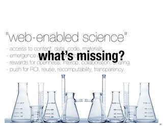 “web-enabled science” 
what’s missing? - access to content, data, code, materials. 
- emergence of “web-native” tools. 
- rewards for openness, interop, collaboration, sharing. 
- push for ROI, reuse, recomputability, transparency. 
41 
 