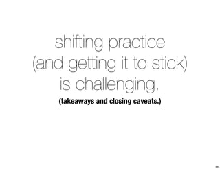 shifting practice 
(and getting it to stick) 
is challenging. 
(takeaways and closing caveats.) 
48 
 