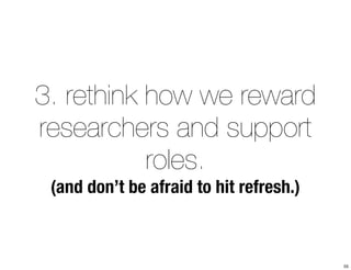 3. rethink how we reward 
researchers and support 
roles. 
(and don’t be afraid to hit refresh.) 
55 
 