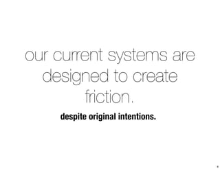 our current systems are 
designed to create 
friction. 
despite original intentions. 
8 
 