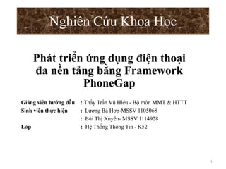 Nghiên Cứu Khoa Học
Giảng viên hướng dẫn : Thầy Trần Vũ Hiếu - Bộ môn MMT & HTTT
Sinh viên thực hiện : Lương Bá Hợp-MSSV 1105068
: Bùi Thị Xuyên- MSSV 1114928
Lớp : Hệ Thống Thông Tin - K52
1
Phát triển ứng dụng điện thoại
đa nền tảng bằng Framework
PhoneGap
 