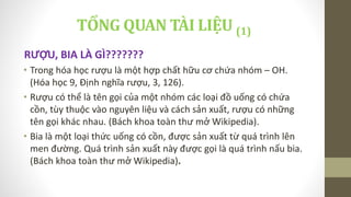 TỔNG QUAN TÀI LIỆU (1)
RƯỢU, BIA LÀ GÌ???????
• Trong hóa học rượu là một hợp chất hữu cơ chứa nhóm – OH.
(Hóa học 9, Định nghĩa rượu, 3, 126).
• Rượu có thể là tên gọi của một nhóm các loại đồ uống có chứa
cồn, tùy thuộc vào nguyên liệu và cách sản xuất, rượu có những
tên gọi khác nhau. (Bách khoa toàn thư mở Wikipedia).
• Bia là một loại thức uống có cồn, được sản xuất từ quá trình lên
men đường. Quá trình sản xuất này được gọi là quá trình nấu bia.
(Bách khoa toàn thư mở Wikipedia).
 