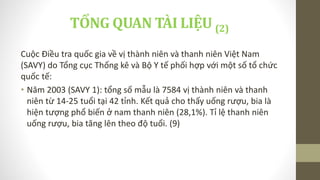 TỔNG QUAN TÀI LIỆU (2)
Cuộc Điều tra quốc gia về vị thành niên và thanh niên Việt Nam
(SAVY) do Tổng cục Thống kê và Bộ Y tế phối hợp với một số tổ chức
quốc tế:
• Năm 2003 (SAVY 1): tổng số mẫu là 7584 vị thành niên và thanh
niên từ 14-25 tuổi tại 42 tỉnh. Kết quả cho thấy uống rượu, bia là
hiện tượng phổ biến ở nam thanh niên (28,1%). Tỉ lệ thanh niên
uống rượu, bia tăng lên theo độ tuổi. (9)
 