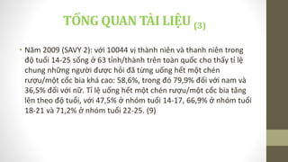 • Năm 2009 (SAVY 2): với 10044 vị thành niên và thanh niên trong
độ tuổi 14-25 sống ở 63 tỉnh/thành trên toàn quốc cho thấy tỉ lệ
chung những người được hỏi đã từng uống hết một chén
rượu/một cốc bia khá cao: 58,6%, trong đó 79,9% đối với nam và
36,5% đối với nữ. Tỉ lệ uống hết một chén rượu/một cốc bia tăng
lên theo độ tuổi, với 47,5% ở nhóm tuổi 14-17, 66,9% ở nhóm tuổi
18-21 và 71,2% ở nhóm tuổi 22-25. (9)
TỔNG QUAN TÀI LIỆU (3)
 