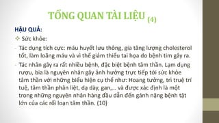 HẬU QUẢ:
 Sức khỏe:
- Tác dụng tích cực: máu huyết lưu thông, gia tăng lượng cholesterol
tốt, làm loãng máu và vì thế giảm thiểu tai họa do bệnh tim gây ra.
- Tác nhân gây ra rất nhiều bệnh, đặc biệt bệnh tâm thần. Lạm dụng
rượu, bia là nguyên nhân gây ảnh hưởng trực tiếp tới sức khỏe
tâm thần với những biểu hiện cụ thể như: Hoang tưởng, trì truệ trí
tuệ, tâm thần phân liệt, dạ dày, gan,… và được xác định là một
trong những nguyên nhân hàng đầu dẫn đến gánh nặng bệnh tật
lớn của các rối loạn tâm thần. (10)
TỔNG QUAN TÀI LIỆU (4)
 