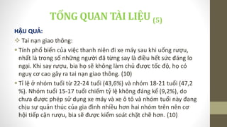 HẬU QUẢ:
 Tai nạn giao thông:
 Tính phổ biến của việc thanh niên đi xe máy sau khi uống rượu,
nhất là trong số những người đã từng say là điều hết sức đáng lo
ngại. Khi say rượu, bia họ sẽ không làm chủ được tốc độ, họ có
nguy cơ cao gây ra tai nạn giao thông. (10)
 Tỉ lệ ở nhóm tuổi từ 22-24 tuổi (43,6%) và nhóm 18-21 tuổi (47,2
%). Nhóm tuổi 15-17 tuổi chiếm tỷ lệ không đáng kể (9,2%), do
chưa được phép sử dụng xe máy và xe ô tô và nhóm tuổi này đang
chịu sự quản thúc của gia đình nhiều hơn hai nhóm trên nên cơ
hội tiếp cận rượu, bia sẽ được kiểm soát chặt chẽ hơn. (10)
TỔNG QUAN TÀI LIỆU (5)
 