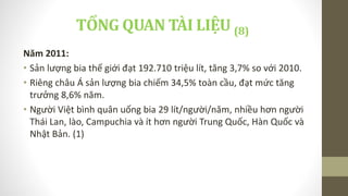 Năm 2011:
• Sản lượng bia thế giới đạt 192.710 triệu lít, tăng 3,7% so với 2010.
• Riêng châu Á sản lượng bia chiếm 34,5% toàn cầu, đạt mức tăng
trưởng 8,6% năm.
• Người Việt bình quân uống bia 29 lít/người/năm, nhiều hơn người
Thái Lan, lào, Campuchia và ít hơn người Trung Quốc, Hàn Quốc và
Nhật Bản. (1)
TỔNG QUAN TÀI LIỆU (8)
 
