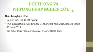 ĐỐI TƯỢNG VÀ
PHƯƠNG PHÁP NGHIÊN CỨU (1)
Thiết kế nghiên cứu:
• Nghiên cứu mô tả cắt ngang.
• Thời gian nghiên cứu: từ ngày 01 tháng 04 năm 2015 đến 30 tháng
06 năm 2015.
• Địa điểm thực hiện nghiên cứu: trường ĐHYK PNT.
 