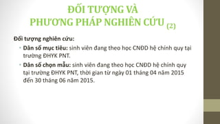 Đối tượng nghiên cứu:
• Dân số mục tiêu: sinh viên đang theo học CNĐD hệ chính quy tại
trường ĐHYK PNT.
• Dân số chọn mẫu: sinh viên đang theo học CNĐD hệ chính quy
tại trường ĐHYK PNT, thời gian từ ngày 01 tháng 04 năm 2015
đến 30 tháng 06 năm 2015.
ĐỐI TƯỢNG VÀ
PHƯƠNG PHÁP NGHIÊN CỨU (2)
 