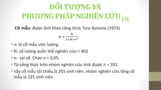 Cỡ mẫu: được tính theo công thức Taro Yamane (1973)
n =
N
1+𝑁∗𝑒2
 n: là cỡ mẫu ước lượng.
 N: số lượng quần thể nghiên cứu = 402
 e: sai số. Chọn e = 0,05.
 Từ công thức trên nhóm nghiên cứu tính được n = 201.
 Vậy cỡ mẫu tối thiểu là 201 sinh viên, nhóm nghiên cứu tăng cỡ
mẫu là 225 sinh viên.
ĐỐI TƯỢNG VÀ
PHƯƠNG PHÁP NGHIÊN CỨU (3)
 