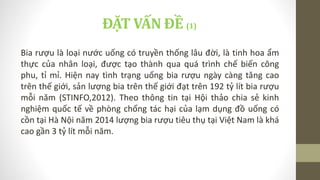 ĐẶT VẤN ĐỀ (1)
Bia rượu là loại nước uống có truyền thống lâu đời, là tinh hoa ẩm
thực của nhân loại, được tạo thành qua quá trình chế biến công
phu, tỉ mỉ. Hiện nay tình trạng uống bia rượu ngày càng tăng cao
trên thế giới, sản lượng bia trên thế giới đạt trên 192 tỷ lít bia rượu
mỗi năm (STINFO,2012). Theo thông tin tại Hội thảo chia sẻ kinh
nghiệm quốc tế về phòng chống tác hại của lạm dụng đồ uống có
cồn tại Hà Nội năm 2014 lượng bia rượu tiêu thụ tại Việt Nam là khá
cao gần 3 tỷ lít mỗi năm.
 