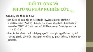 Công cụ thu thập số liệu:
-Sử dụng bộ câu hỏi The attitude toward alcohol drinking
questionnaire (AADQ) , bộ câu hỏi được phát triển bởi Cochran
vào năm 1977, và được sửa đổi từ Homsim và Srisuriyawet vào
năm 2010. (3)
-Bộ câu hỏi được thiết kế dạng người tham gia nghiên cứu tự trả
lời vào phiếu câu hỏi. Thời gian khoảng 10 phút để hoàn thành bộ
câu hỏi.
ĐỐI TƯỢNG VÀ
PHƯƠNG PHÁP NGHIÊN CỨU (6)
 