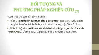 -Cấu trúc bộ câu hỏi gồm 3 phần:
 Phần 1: Thông tin cá nhân của đối tượng (giới tính, tuổi, điểm
trung bình môn, trình độ học vấn của cha mẹ,...). Gồm 5 câu.
 Phần 2: Bộ câu hỏi khảo sát về hành vi uống rượu bia của sinh
viên CNĐD. Gồm 5 câu. Dạng câu hỏi là nhiều sự lựa chọn.
ĐỐI TƯỢNG VÀ
PHƯƠNG PHÁP NGHIÊN CỨU (7)
 