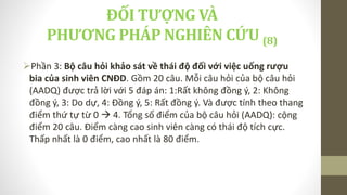 Phần 3: Bộ câu hỏi khảo sát về thái độ đối với việc uống rượu
bia của sinh viên CNĐD. Gồm 20 câu. Mỗi câu hỏi của bộ câu hỏi
(AADQ) được trả lời với 5 đáp án: 1:Rất không đồng ý, 2: Không
đồng ý, 3: Do dự, 4: Đồng ý, 5: Rất đồng ý. Và được tính theo thang
điểm thứ tự từ 0  4. Tổng số điểm của bộ câu hỏi (AADQ): cộng
điểm 20 câu. Điểm càng cao sinh viên càng có thái độ tích cực.
Thấp nhất là 0 điểm, cao nhất là 80 điểm.
ĐỐI TƯỢNG VÀ
PHƯƠNG PHÁP NGHIÊN CỨU (8)
 