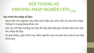 Qui trình thu thập số liệu:
-Tập huấn cho nghiên cứu viên cách tiếp cận sinh viên và cách thu thập
thông tin trong bảng khảo sát.
-Liên lạc với lớp trưởng các lớp để sắp xếp thời gian thuận tiện cho việc
thu thập dữ liệu.
-Tự giới thiệu, giải thích mục đích nghiên cứu và mời sinh viên ở các lớp
tham gia.
ĐỐI TƯỢNG VÀ
PHƯƠNG PHÁP NGHIÊN CỨU (10)
 
